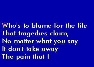 Who's to blame for the life

That tragedies claim,
No matter what you say
It don't take away

The pain that I