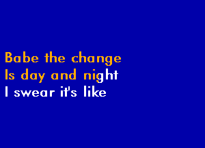 30 be the change

Is day and night
I swear it's like