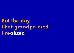 But the day

That grand pa d ied

I rea Iized