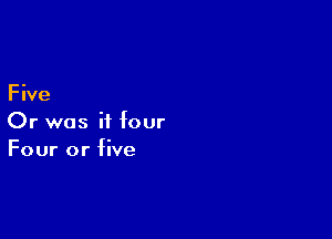 F ive

Or was it four
Four or five
