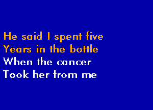 He said I spent five
Years in the bottle

When the cancer
Took her from me