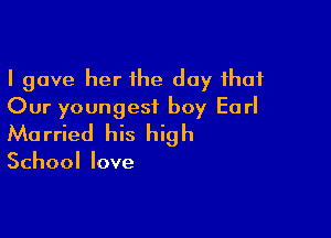 I gave her the day that
Our youngest boy Earl

Ma rried his hig h

School love