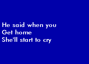 He said when you

Get home
She'll start to cry