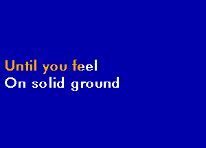 Until you feel

On solid ground