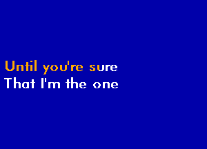 Until you're sure

That I'm the one