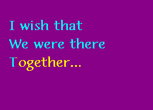 I wish that
We were there

Together...
