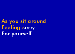 As you sit around

Feeling sorry
For yourself