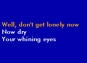 Well, don't get lonely now

Now dry

Your whining eyes