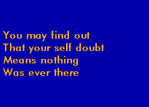 You may find out
That your self doubt

Means nothing
Was ever there