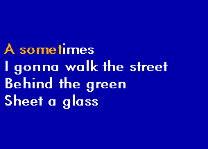 A sometimes
I gonna walk the street

Behind the green
Sheet a glass