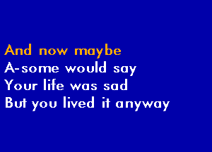 And now maybe
A-some would say

Your life was sad
But you lived it anyway