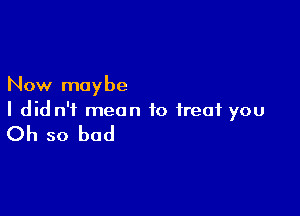 Now maybe

I did n'i mean to treat you

Oh so bad