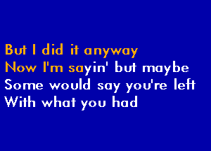 But I did it anyway
Now I'm sayin' but maybe

Some would say you're left

With what you had