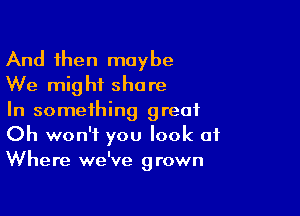 And then maybe
We might share

In something great
Oh won't you look of
Where we've grown