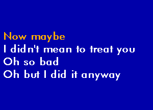 Now maybe
I did n'f mean to treat you

Oh so bad
Oh but I did it anyway