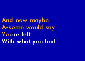 And now maybe
A-some would say

You're leH

With what you had