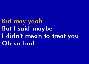 But may yeah
But I said maybe

I did n'f mean to treat you

Oh so bad