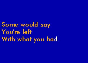 Some would say

You're left
With what you had