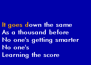 It goes down the same
As a thousand before
No one's getting smarter
No one's

Learning the score