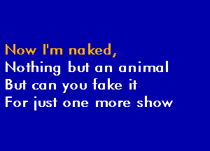 Now I'm no ked,
Nothing but an animal

Buf can you fake it
For just one more show