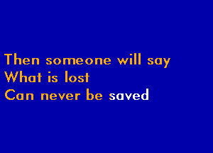 Then someone will say

What is lost
Can never be saved