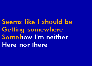 Seems like I should be
Gefting somewhere

Somehow I'm neither
Here nor there