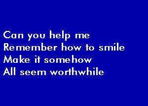 Can you help me
Remember how to smile

Make it somehow
All seem worthwhile