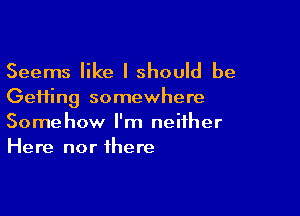 Seems like I should be
Gefting somewhere

Somehow I'm neither
Here nor there