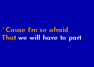 Cause I'm so afraid

That we will have to part