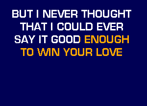 BUT I NEVER THOUGHT
THAT I COULD EVER
SAY IT GOOD ENOUGH
TO WIN YOUR LOVE