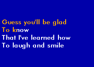 Guess you'll be glad
To know

That I've learned how
To laugh and smile