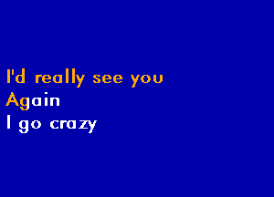 I'd really see you

Again
I go crazy