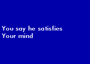You say he satisfies

Your mind