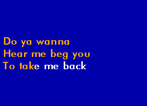 Do ya wanna

Hear me beg you
To take me back