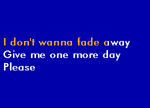 I don't wanna fade away

Give me one more day
Please