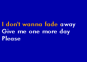 I don't wanna fade away

Give me one more day
Please