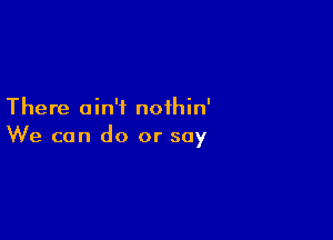 There ain't noihin'

We can do or soy