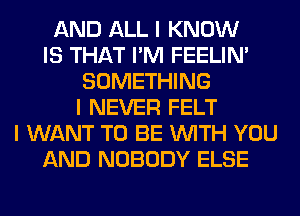 AND ALL I KNOW
IS THAT I'M FEELINI
SOMETHING
I NEVER FELT
I WANT TO BE INITH YOU
AND NOBODY ELSE