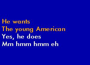 He wants
The young American

Yes, he does
Mm hmm hmm eh