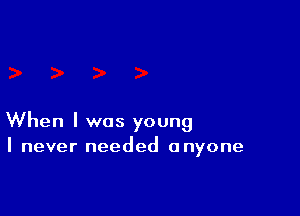 When I was young
I never needed anyone