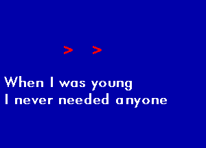 When I was young
I never needed anyone