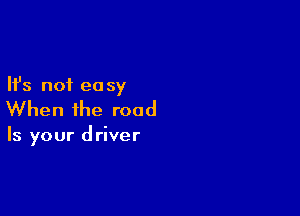 Ifs not ea sy

When the road

Is your d river