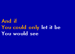 And if

You could only let it be
You would see