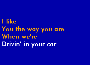 I like

You the way you are

When we're
Drivin' in your car