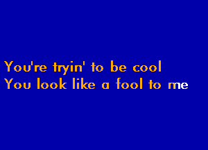 You're iryin' to be cool

You look like a fool to me