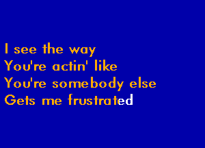 I see the way
You're aciin' like

You're somebody else
Gets me frustrated