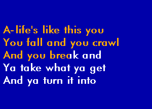 A-Iife's like 1his you

You fall and you crawl

And you break and

Ya take what ya get
And ya turn it into