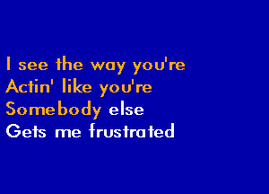 I see the way you're
Aciin' like you're

Somebody else
Gets me frustrated