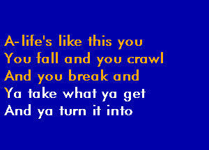 A-Iife's like 1his you

You fall and you crawl

And you break and

Ya take what ya get
And ya turn it into