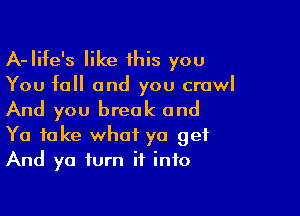 A-Iife's like 1his you

You fall and you crawl

And you break and

Ya take what ya get
And ya turn it into